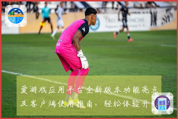 爱游戏应用平台全新版本功能亮点及客户端使用指南，轻松体验升级创新