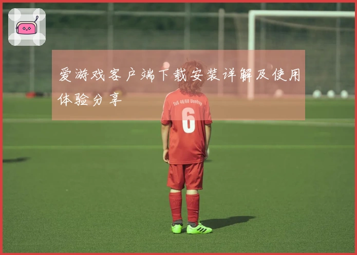 爱游戏客户端下载安装详解及使用体验分享