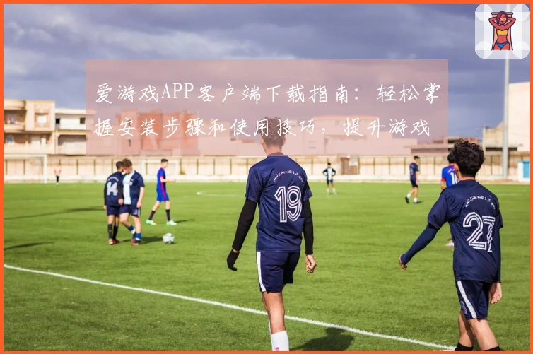 爱游戏APP客户端下载指南：轻松掌握安装步骤和使用技巧，提升游戏体验感受
