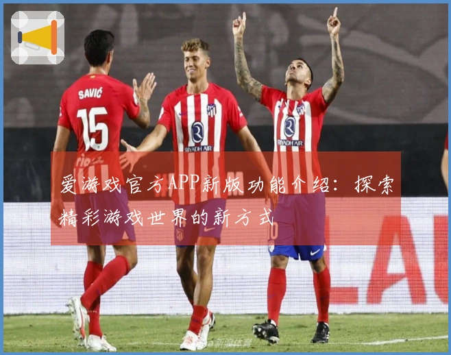 爱游戏官方APP新版功能介绍：探索精彩游戏世界的新方式